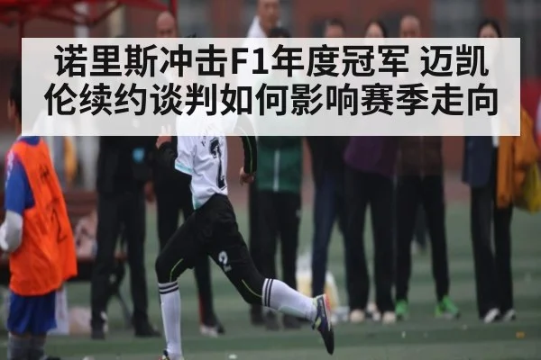 诺里斯冲击F1年度冠军 迈凯伦续约谈判如何影响赛季走向