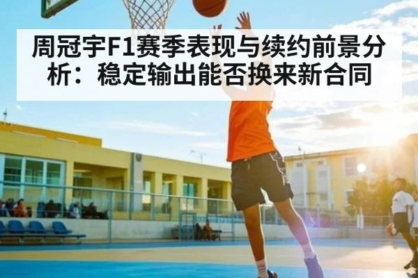 周冠宇F1赛季表现与续约前景分析：稳定输出能否换来新合同